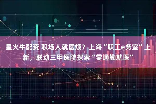 星火牛配资 职场人就医烦？上海“职工e务室”上新，联动三甲医院探索“零通勤就医”
