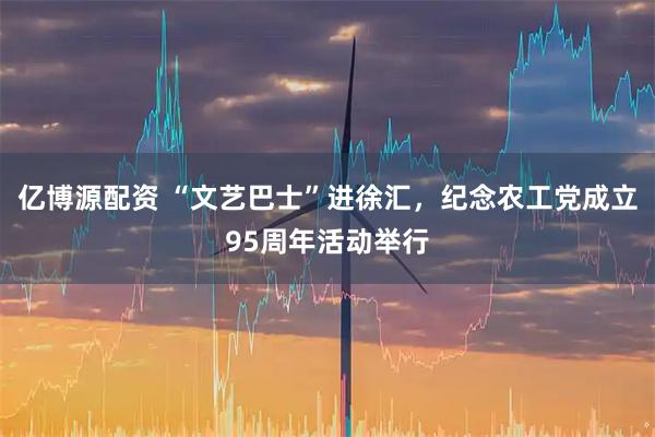 亿博源配资 “文艺巴士”进徐汇，纪念农工党成立95周年活动举行