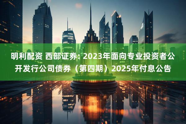 明利配资 西部证券: 2023年面向专业投资者公开发行公司债券（第四期）2025年付息公告