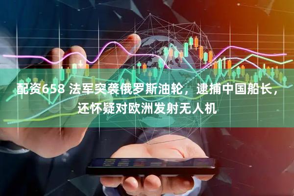配资658 法军突袭俄罗斯油轮，逮捕中国船长，还怀疑对欧洲发射无人机