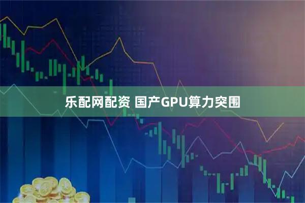 乐配网配资 国产GPU算力突围