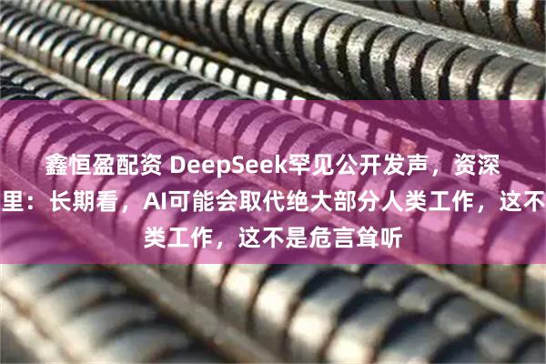 鑫恒盈配资 DeepSeek罕见公开发声，资深研究员陈德里：长期看，AI可能会取代绝大部分人类工作，这不是危言耸听