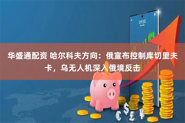 华盛通配资 哈尔科夫方向：俄宣布控制库切里夫卡，乌无人机深入俄境反击