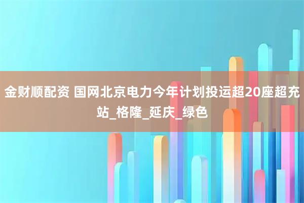 金财顺配资 国网北京电力今年计划投运超20座超充站_格隆_延庆_绿色