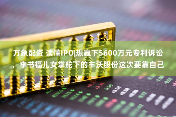 万象配资 读懂IPO|想赢下5600万元专利诉讼，李书福儿女掌舵下的丰沃股份这次要靠自己