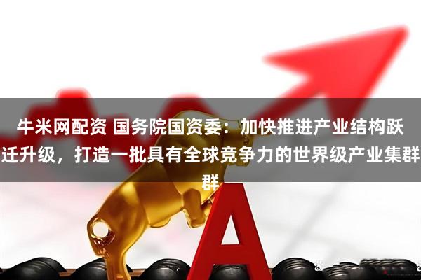 牛米网配资 国务院国资委:加快推进产业结构跃迁升级,打造一批具有全球竞争力的世界级产业集群