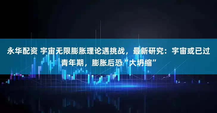 永华配资 宇宙无限膨胀理论遇挑战,最新研究:宇宙或已过青年期,膨胀后恐“大坍缩”