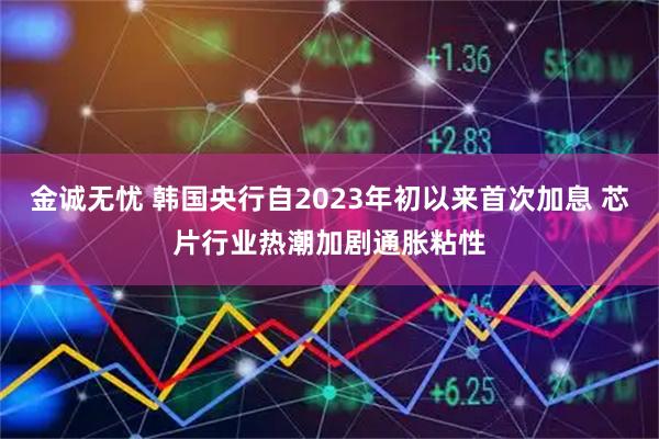 金诚无忧 韩国央行自2023年初以来首次加息 芯片行业热潮加剧通胀粘性
